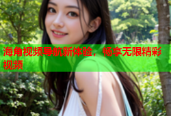 海角视频导航新体验，畅享无限精彩视频
