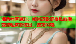 海角社区爆料：郑州迈欧健身私教潘亚楠私密照流出，速来围观