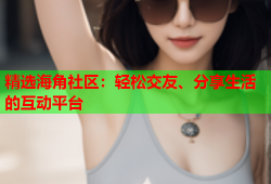 精选海角社区：轻松交友、分享生活的互动平台