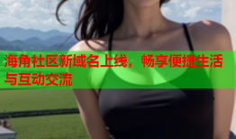 海角社区新域名上线，畅享便捷生活与互动交流