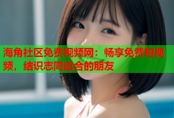 海角社区免费视频网：畅享免费短视频，结识志同道合的朋友
