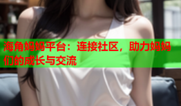 海角妈妈平台：连接社区，助力妈妈们的成长与交流