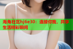 海角社区hj6e30：连接你我，共享生活精彩瞬间