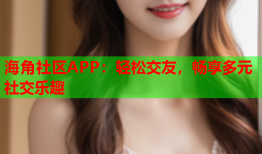 海角社区APP：轻松交友，畅享多元社交乐趣