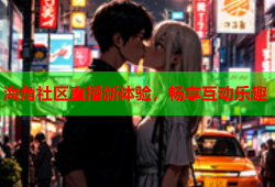 海角社区直播新体验，畅享互动乐趣