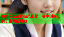海角社区封神披风视频：尽享时尚与亲子互动的魅力