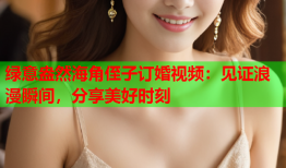 绿意盎然海角侄子订婚视频：见证浪漫瞬间，分享美好时刻