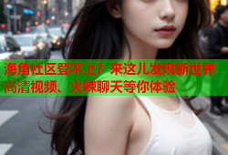 海角社区登不上？来这儿发现新世界高清视频、火辣聊天等你体验