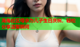 海角社区母亲为儿子生日庆祝，轻松分享温馨瞬间