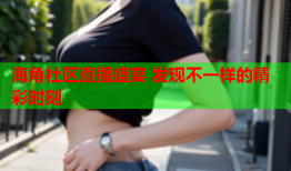 海角社区直播盛宴 发现不一样的精彩时刻