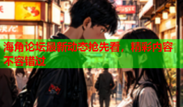 海角论坛最新动态抢先看，精彩内容不容错过