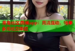 海角社区直播app：高清互动，畅享多元社交体验