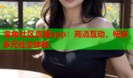海角社区直播app：高清互动，畅享多元社交体验