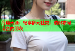 海角天涯：畅享多元社交，结识志同道合的朋友