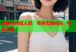 海角视频成人版：畅享无限精彩，尽在掌握