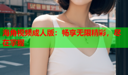 海角视频成人版：畅享无限精彩，尽在掌握