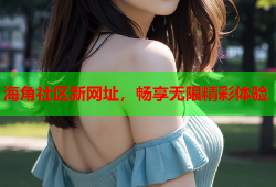 海角社区新网址，畅享无限精彩体验