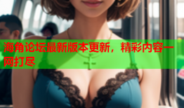 海角论坛最新版本更新，精彩内容一网打尽