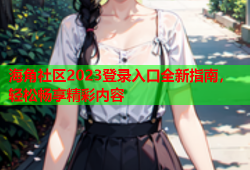 海角社区2023登录入口全新指南，轻松畅享精彩内容