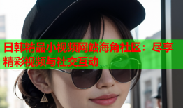 日韩精品小视频网站海角社区：尽享精彩视频与社交互动