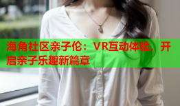 海角社区亲子伦：VR互动体验，开启亲子乐趣新篇章