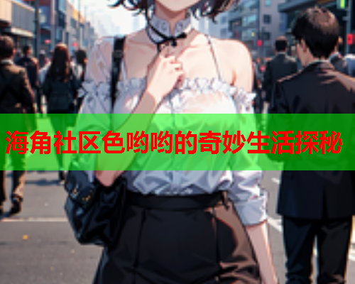 海角社区色哟哟的奇妙生活探秘