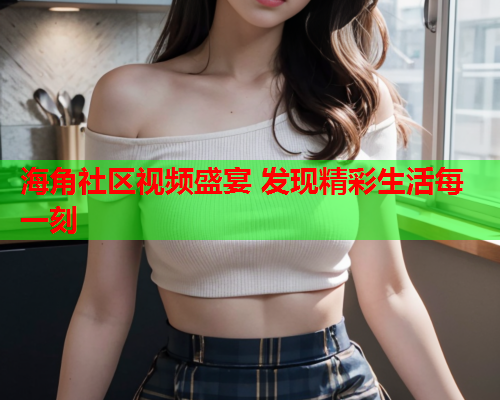 海角社区视频盛宴 发现精彩生活每一刻