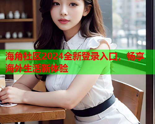 海角社区2024全新登录入口，畅享海外生活新体验