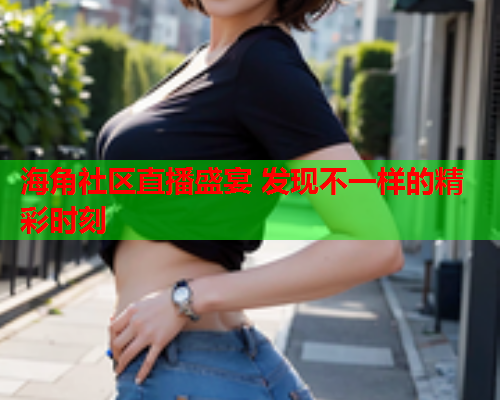 海角社区直播盛宴 发现不一样的精彩时刻
