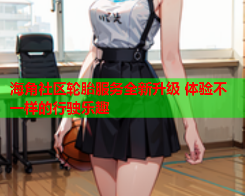 海角社区轮胎服务全新升级 体验不一样的行驶乐趣