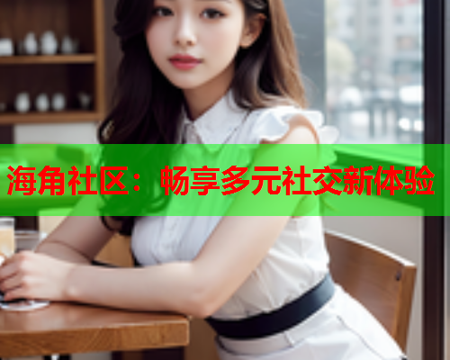 海角社区：畅享多元社交新体验