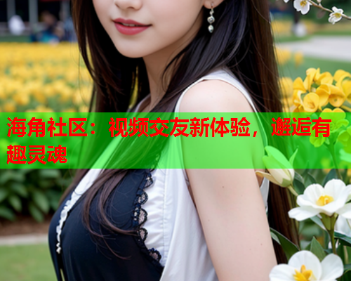 海角社区：视频交友新体验，邂逅有趣灵魂