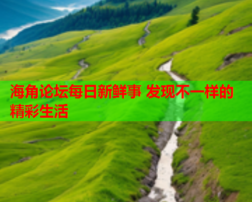 海角论坛每日新鲜事 发现不一样的精彩生活