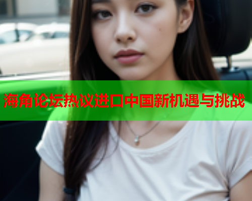 海角论坛热议进口中国新机遇与挑战