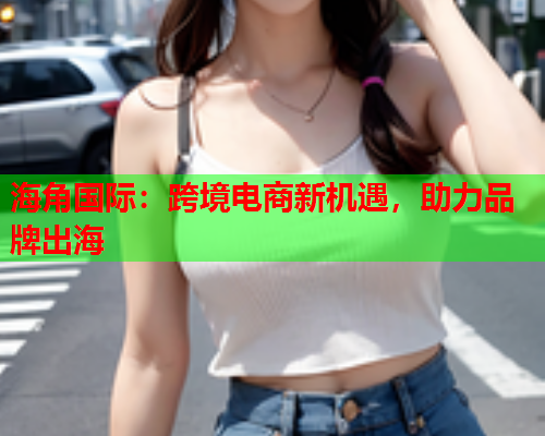 海角国际：跨境电商新机遇，助力品牌出海