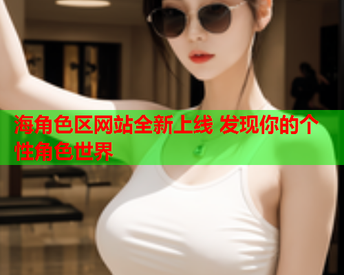 海角色区网站全新上线 发现你的个性角色世界
