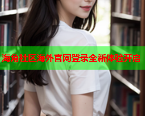 海角社区海外官网登录全新体验开启