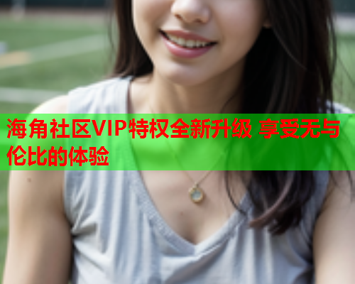 海角社区VIP特权全新升级 享受无与伦比的体验