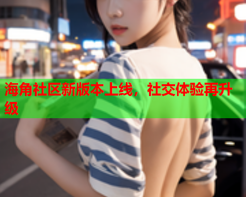 海角社区新版本上线，社交体验再升级
