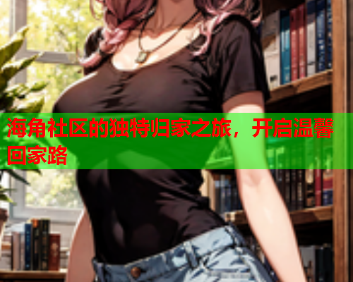 海角社区的独特归家之旅，开启温馨回家路