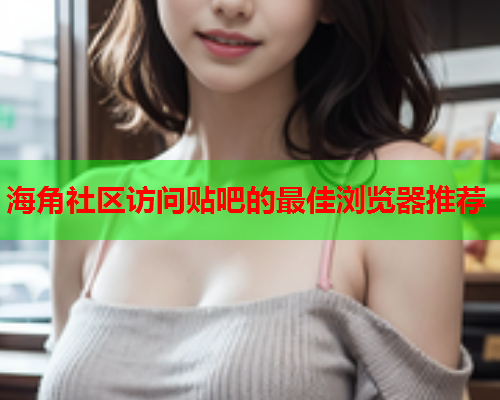 海角社区访问贴吧的最佳浏览器推荐