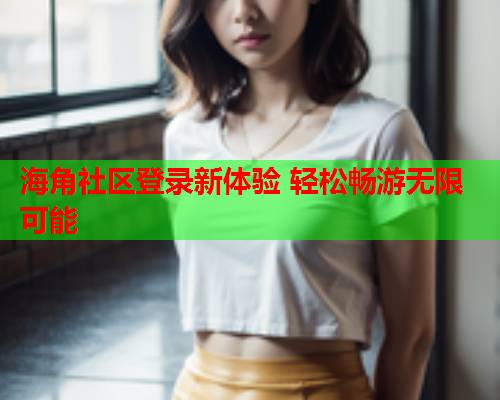 海角社区登录新体验 轻松畅游无限可能