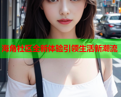 海角社区全新体验引领生活新潮流