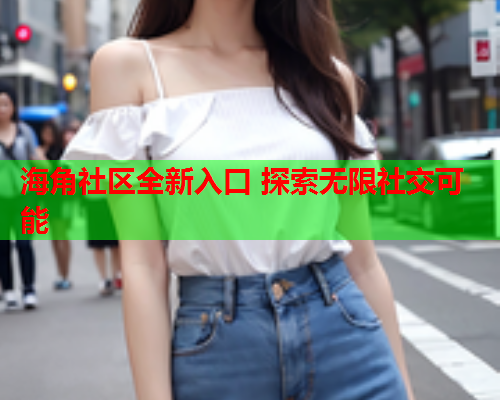 海角社区全新入口 探索无限社交可能