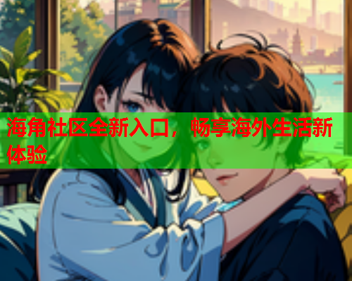 海角社区全新入口，畅享海外生活新体验