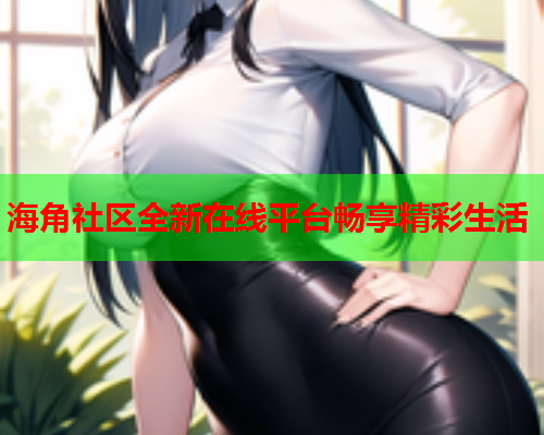 海角社区全新在线平台畅享精彩生活