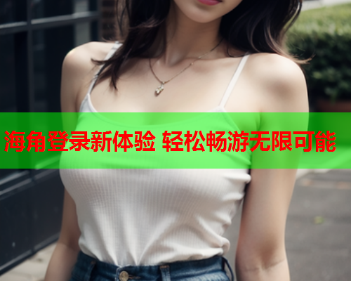 海角登录新体验 轻松畅游无限可能