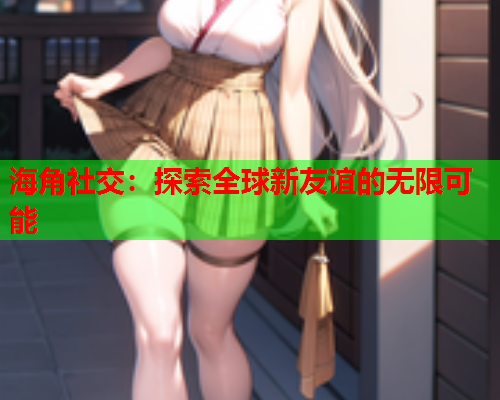 海角社交：探索全球新友谊的无限可能