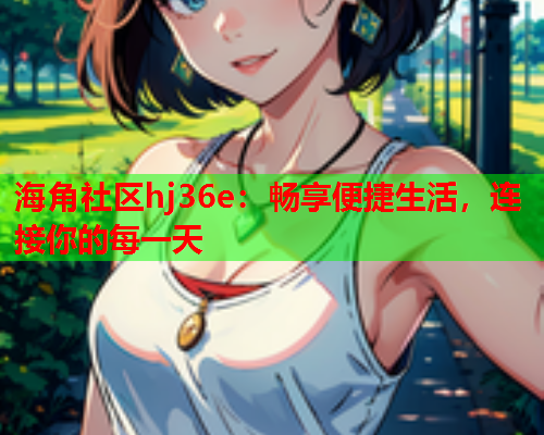 海角社区hj36e：畅享便捷生活，连接你的每一天