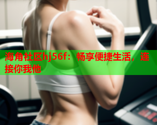 海角社区hj56f：畅享便捷生活，连接你我他